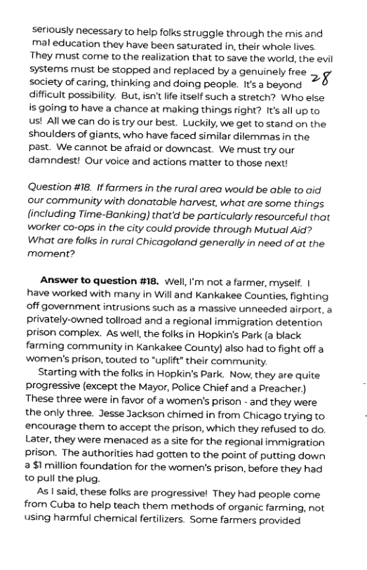 seriously necessary to help folks struggle through the mis and mal education they have been saturated in, their whole lives. They must come to the realization that to save the world, the evil systems must be stopped and replaced by a genuinely free ;g society of caring, thinking and doing people. It’s 3 beyond difficult possibility. But, isn’t life itself such a stretch? Who else is going to have a chance at making things right? It’s all up to us! All we can do is try our best. Luckily, we get to stand on the shoulders of giants, who have faced similar dilemmas in the Ppast. We cannot be afraid or downcast. We must try our damndest! Our voice and actions matter to those next! Question #18. If farmers in the rural area would be able to aid our community with donatable harvest, what are some things. lincluding Time-Banking) that’d be particularly resourceful that worker co-ops in the city could provide through Mutual Aid? What are folks in rural Chicagoland generally in need of at the moment? Answer to question #18. Well, I’m not a farmer, myself. | have worked with many in Will and Kankakee Counties, fighting off government intrusions such as a massive unneeded airport, a privately-owned toliroad and a regional immigration detention prison complex. As well, the folks in Hopkin’s Park (a black farming community in Kankakee County) also had to fight off a Women’s prison, touted to “uplift” their community. Starting with the folks in Hopkin’s Park. Now, they are quite progressive (except the Mayor, Police Chief and a Preacher) These three were in favor of a women’s prison - and they were the only three. Jesse Jackson chimed in from Chicago trying to encourage them to accept the prison, which they refused to do. Later, they were menaced as a site for the regional immigration prison. The authorities had gotten to the point of putting down 3 $1 million foundation for the women’s prison, before they had t pull the plug. As | said, these folks are progressive! They had people come from Cuba to help teach them methods of organic farming, not using harmful chemical fertilizers. Some farmers provided